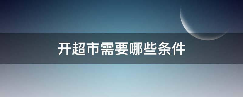 开超市需要哪些条件（开超市需要哪些条件?）