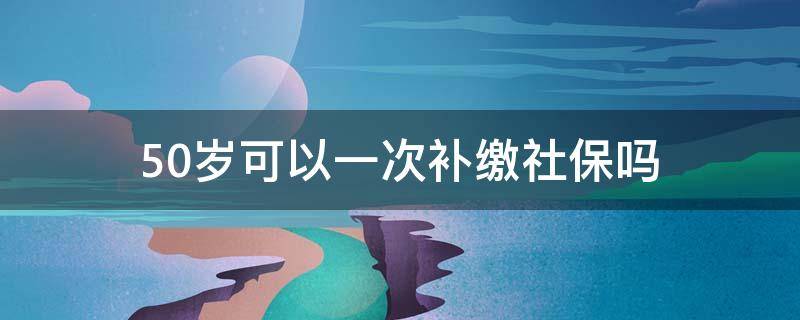 50岁可以一次补缴社保吗 年满50岁女性可以一次性补社保吗