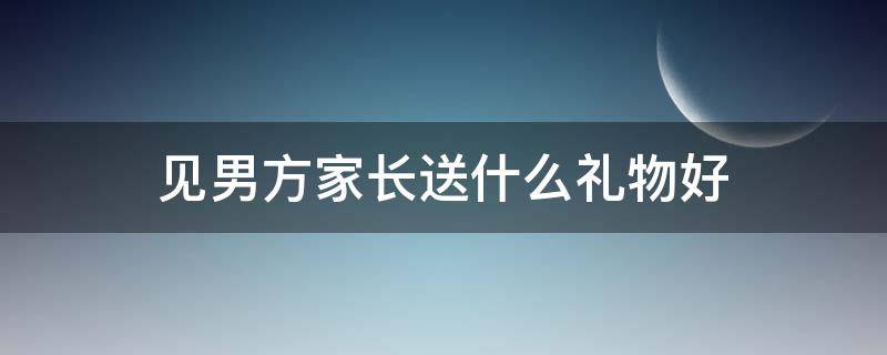 见男方家长送什么礼物好 男方家长见女方家长送什么礼物好