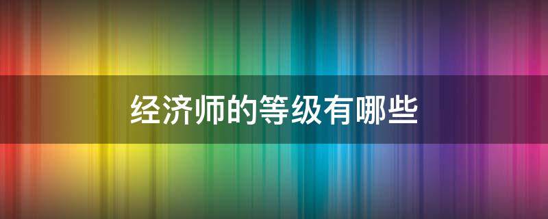 经济师的等级有哪些 经济师等级划分