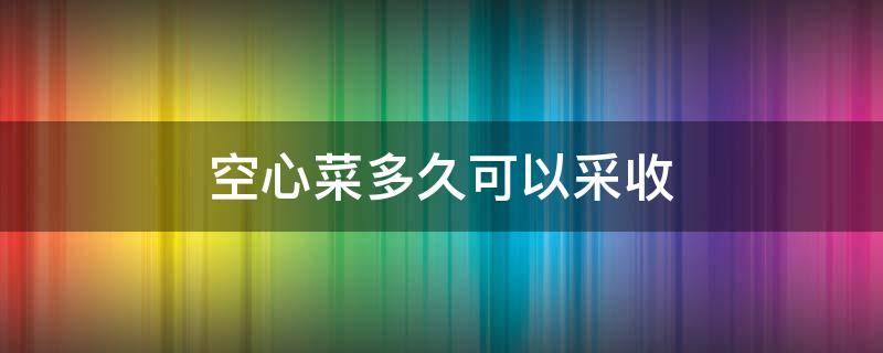 空心菜多久可以采收 空心菜能采收几个月