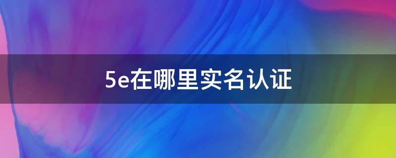 5e在哪里实名认证（5e的实名认证在哪里）