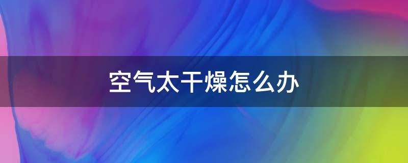 空气太干燥怎么办（屋里空气太干燥怎么办）