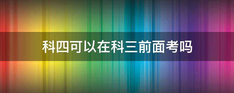 科四可以在科三前面考吗 科四能在科三前面考吗