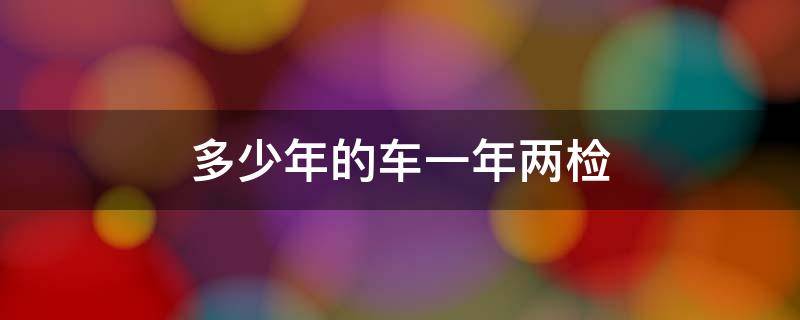 多少年的车一年两检 多少年的车一年两检验