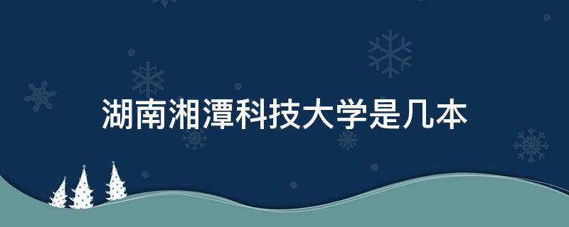 湖南湘潭科技大学是几本 湖南湘潭科技大学是本科吗