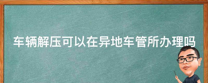 车辆解压可以在异地车管所办理吗 车子解压异地车管所可以解压吗