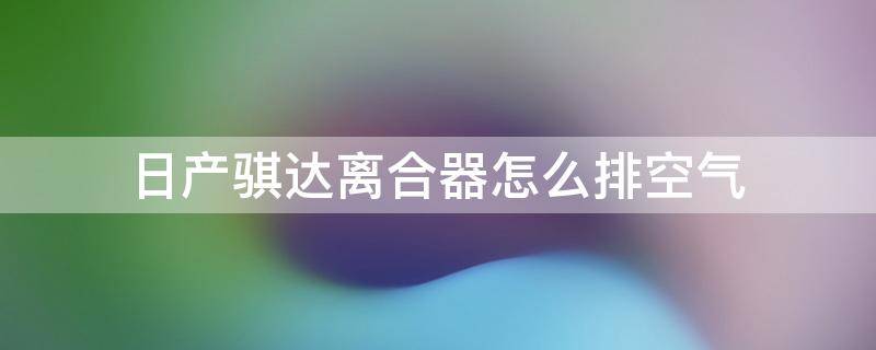 日产骐达离合器怎么排空气 东风日产骐达离合器怎么排空气