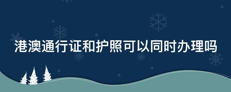 港澳通行证和护照可以同时办理吗 港澳通行证和护照可以一起办理吗