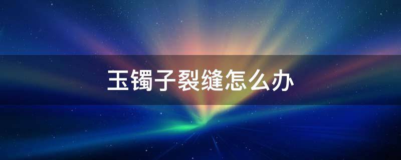 玉镯子裂缝怎么办 玉手镯裂缝了怎么办