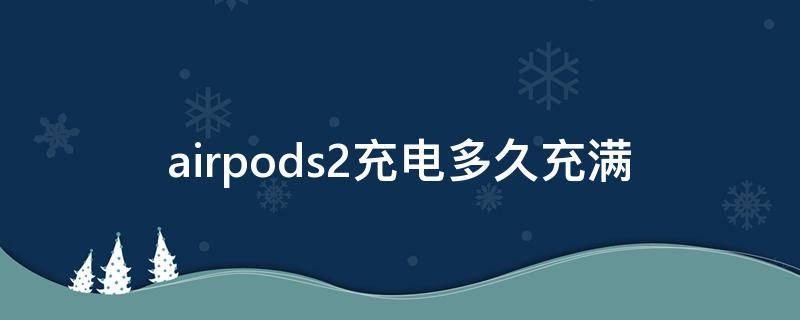 airpods2充电多久充满 airpods2要充多久电才能满