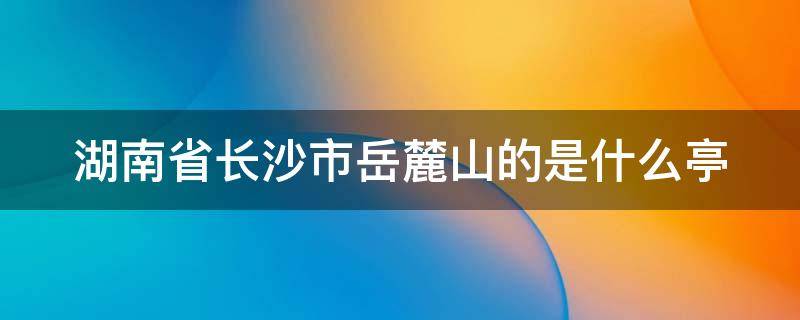 湖南省长沙市岳麓山的是什么亭（位于长沙市岳麓山的是哪个亭子）