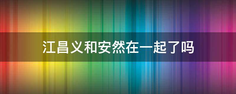 江昌义和安然在一起了吗 江昌义和安然什么关系