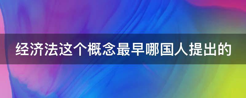 经济法这个概念最早哪国人提出的 经济法最早产生于哪国