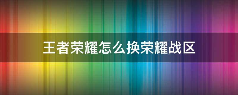 王者荣耀怎么换荣耀战区（王者荣耀怎么换荣耀战区到新疆）