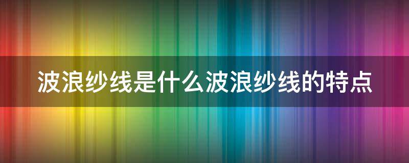 波浪纱线是什么波浪纱线的特点 波纹纱的应用