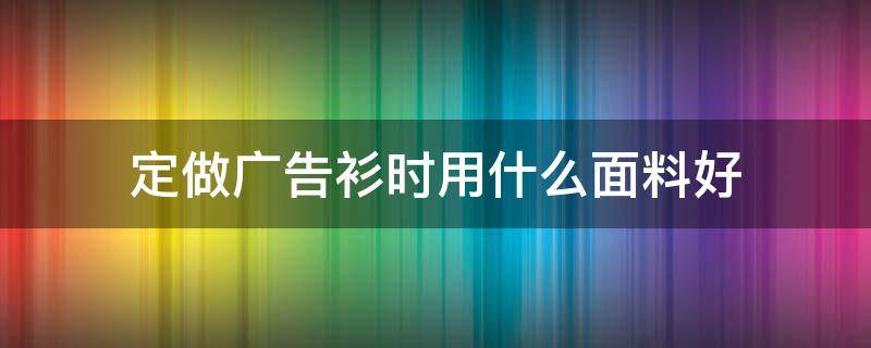 定做广告衫时用什么面料好 广告衫定制实体店好做吗