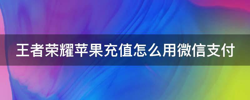 王者荣耀苹果充值怎么用微信支付（王者荣耀充值苹果手机怎么微信支付）