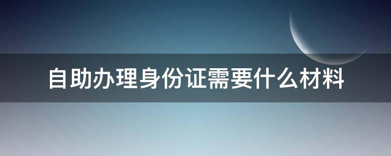 自助办理身份证需要什么材料 异地自助办理身份证需要什么材料