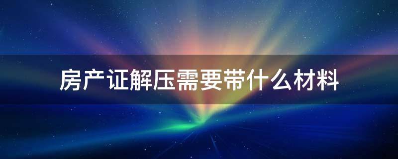 房产证解压需要带什么材料 房子解压需要带什么资料房子解压需要无房产证明吗