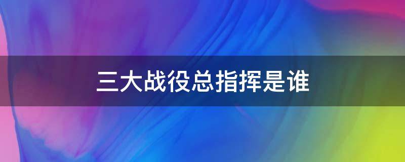 三大战役总指挥是谁（三大战役总指挥是谁毛）