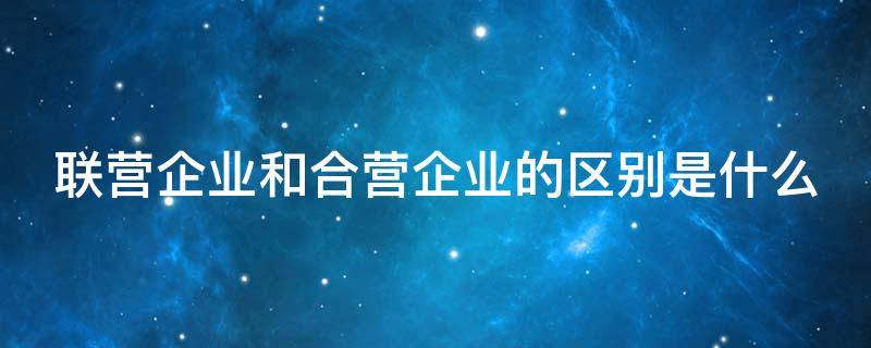 联营企业和合营企业的区别是什么（联营企业和合营企业的意思）