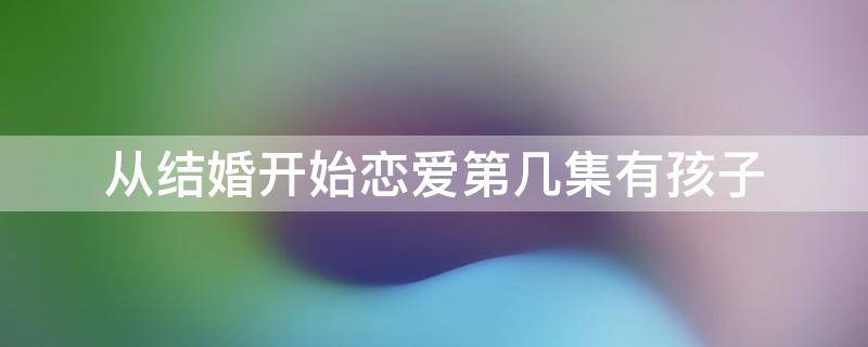 从结婚开始恋爱第几集有孩子 从结婚开始恋爱第几集有孩子的