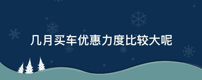 几月买车优惠力度比较大呢 买车几月份优惠力度最大