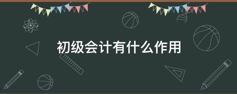 初级会计有什么作用（初级会计有什么用?）