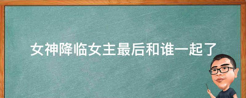 女神降临女主最后和谁一起了（女神降临女主最终和谁在一起了）