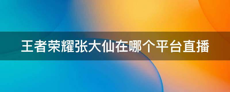 王者荣耀张大仙在哪个平台直播（王者荣耀张大仙在哪个平台直播?）