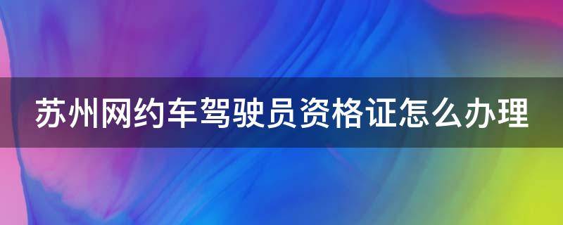 苏州网约车驾驶员资格证怎么办理（苏州网约车驾驶员资格证怎么办理的）