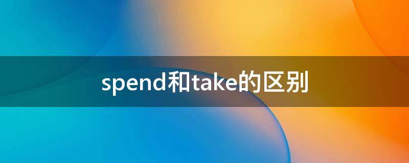 spend和take的区别 spend和take的区别是什么