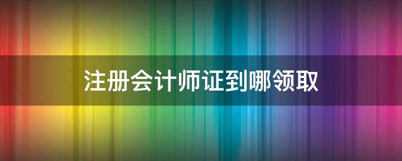 注册会计师证到哪领取 注册会计师怎么领证