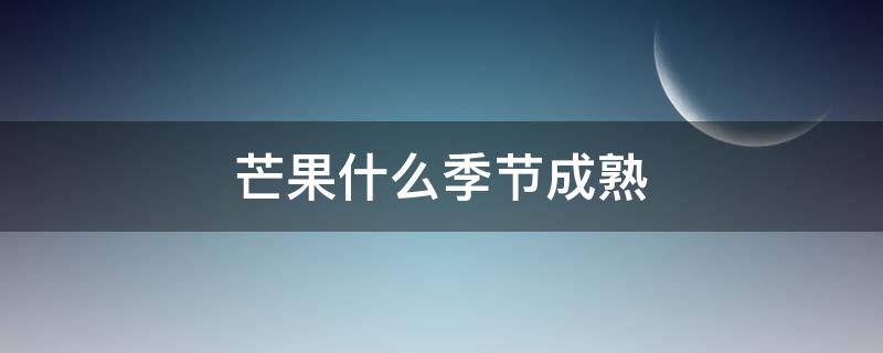 芒果什么季节成熟 四川芒果什么季节成熟