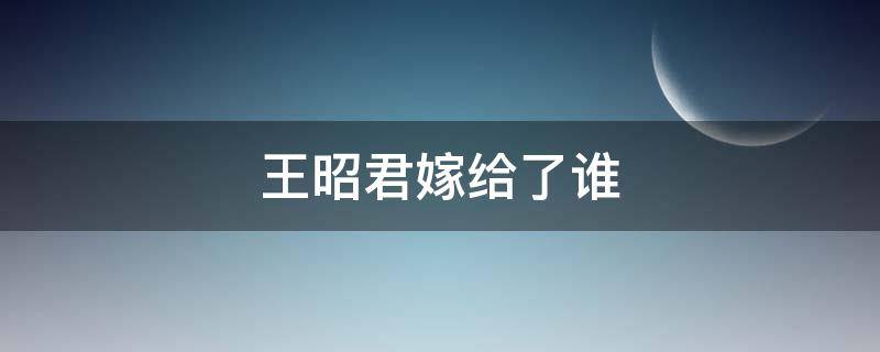 王昭君嫁给了谁 王昭君嫁给了哪个少数民族