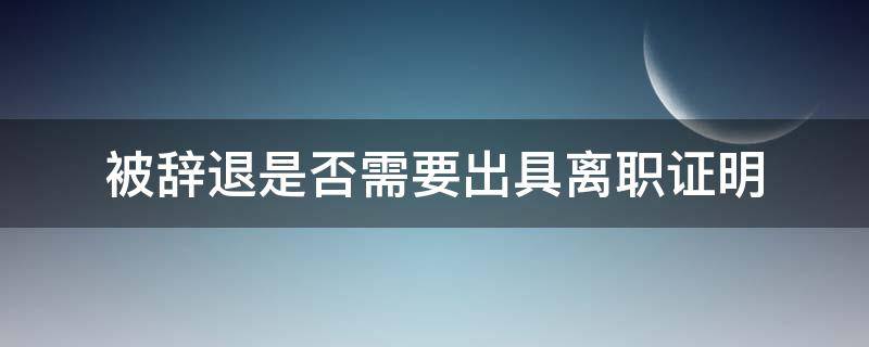 被辞退是否需要出具离职证明（被辞退有没有离职证明）