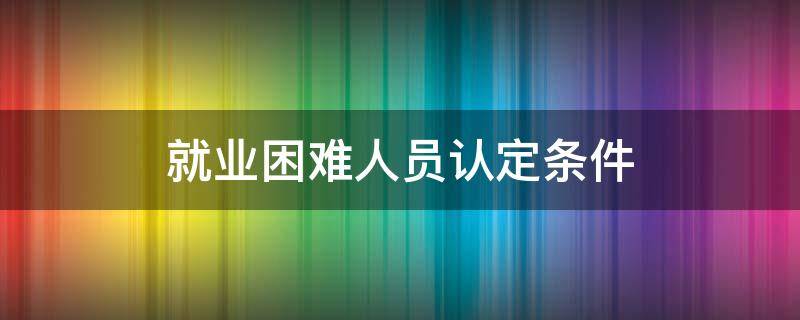 就业困难人员认定条件 天津市就业困难人员认定条件