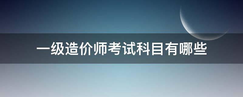 一级造价师考试科目有哪些 一级造价师考试内容和科目