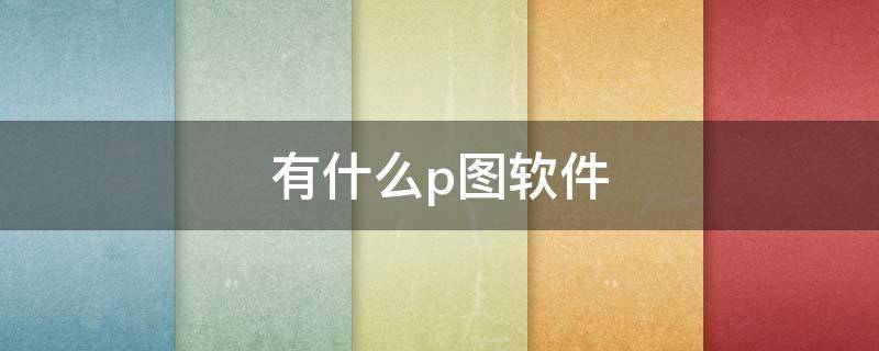 有什么p图软件（有什么p图软件好用）