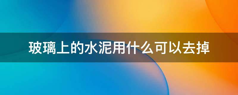 玻璃上的水泥用什么可以去掉 玻璃上的水泥用什么能去掉