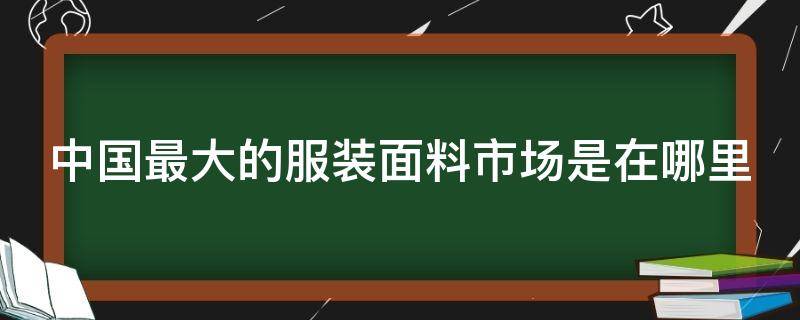 中国最大的服装面料市场是在哪里（中国最大的服装面料市场是在哪里的）