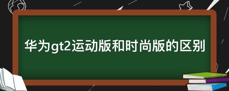 华为gt2运动版和时尚版的区别 华为gt2pro时尚版与运动版区别