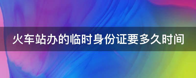 火车站办的临时身份证要多久时间（火车站办的临时身份证要多久时间能拿到）