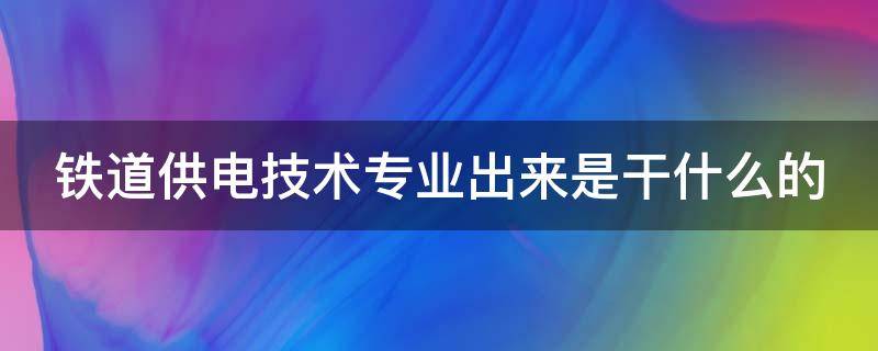 铁道供电技术专业出来是干什么的（铁道供电技术专业出来是干什么的工作）