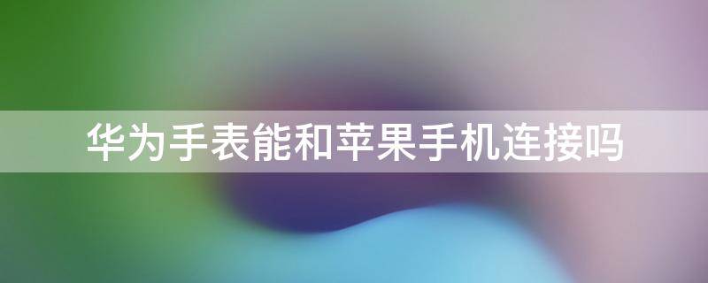 华为手表能和苹果手机连接吗 华为手机可以和苹果手表连接吗