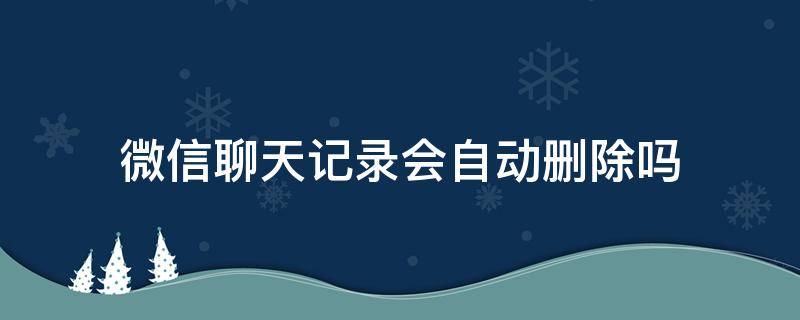 微信聊天记录会自动删除吗（微信里面的聊天记录会自动删除吗）