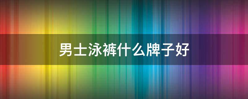 男士泳裤什么牌子好 男款泳裤什么牌子好