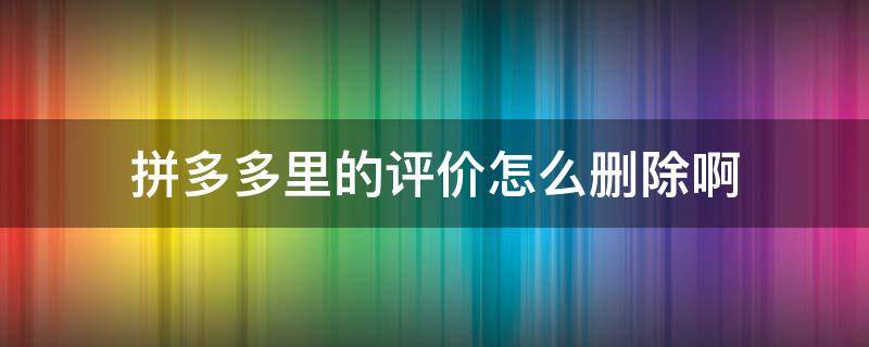 拼多多里的评价怎么删除啊 拼多多里面评价怎么删除?