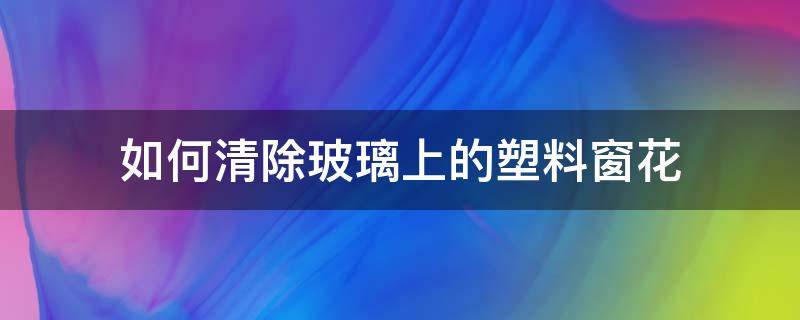 如何清除玻璃上的塑料窗花（如何清洗玻璃窗上的塑料窗花）